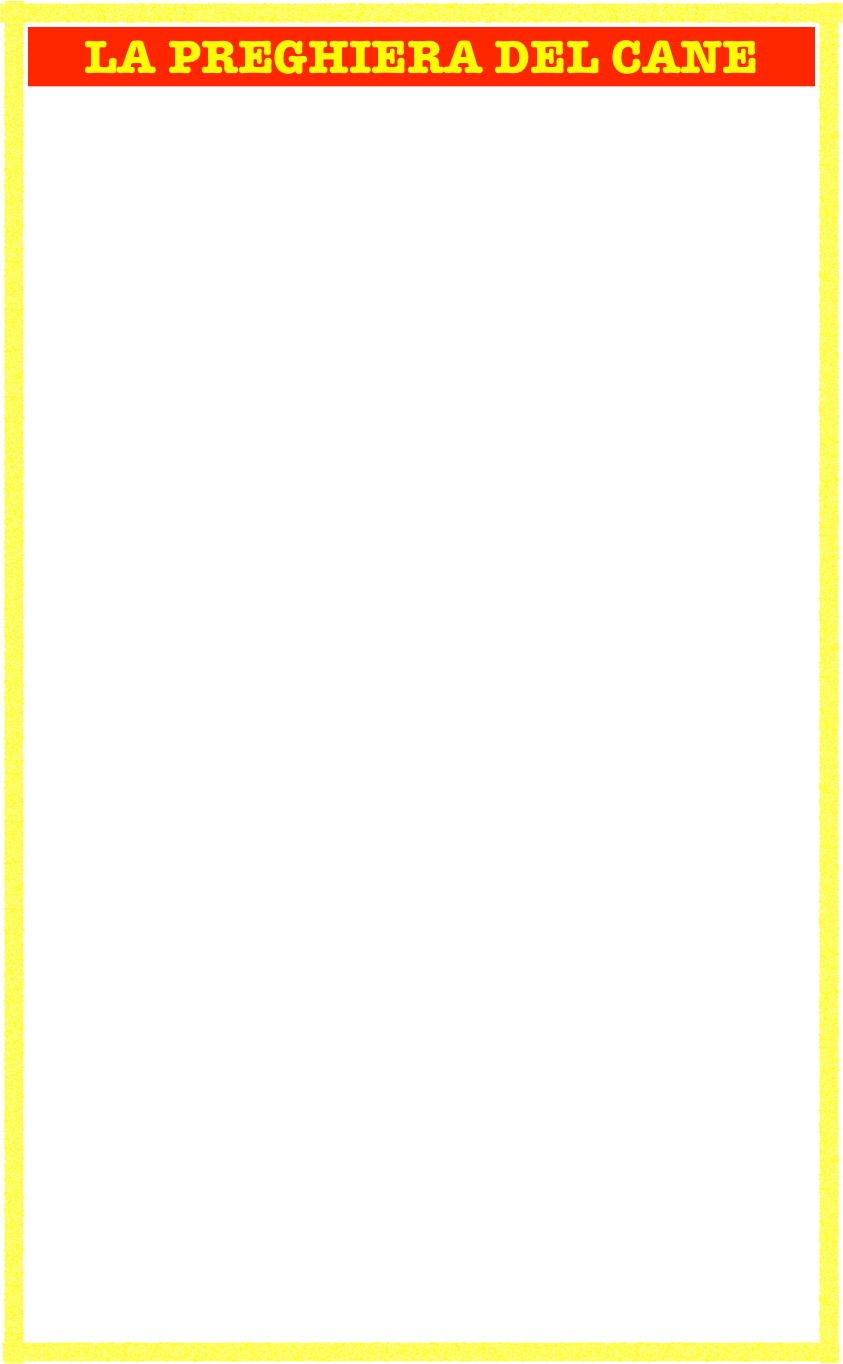 LA PREGHIERA DEL CANE

O Signore di tutte le creature, fa che l’uomo, mio padrone, sia così fedele verso gli altri uomini, come io gli sono fedele. Fa che egli sia affezionato alla  sua famiglia ed ai suoi amici, come io gli sono affezionato. Fa che egli custodisca onestamente i beni che tu gli affidi, come onestamente io custodisco i suoi.

Dagli, o Signore, un sorriso facile e spontaneo, come facile e spontaneo è il mio scodinzolare. Fa che egli sia pronto alla gratitudine come io sono pronto a lambire. Concedigli una pazienza pari alla mia, che attendo i suoi ritorni senza lagnarmi. Dagli coraggio, la mia prontezza a sacrificare per lui tutto, da ogni comodità fino alla vita stessa. Conservagli la mia giovinezza di cuore e la mia giocondità di pensiero.

O Signore di tutte le creature, come io sono sempre veramente cane, che egli sia sempre veramente uomo.

(ANONIMO)