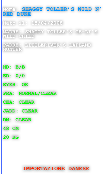
Nome: SHAGGY TOLLER’S WILD N’ RED DUKE

Nato il: 15/04/2008

MADRE: SHAGGY TOLLER’S CE-LI’S WILD CHILD

PADRE: LITTLERIVER’S LAPLAND HUNTER 



HD: B/B

ED: 0/0

EYES: OK

PRA: NORMAL/CLEAR 

CEA: CLEAR 

JADD: CLEAR

DM: CLEAR

48 CM

20 KG






IMPORTAZIONE DANESE