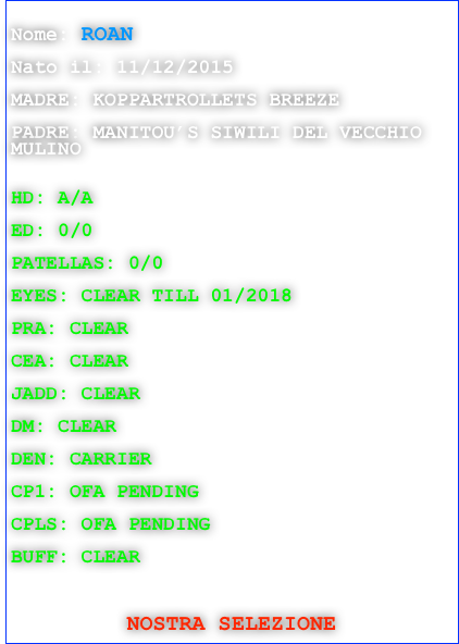 
Nome: ROAN

Nato il: 11/12/2015

MADRE: KOPPARTROLLETS BREEZE

PADRE: MANITOU’S SIWILI DEL VECCHIO   MULINO


HD: A/A

ED: 0/0

PATELLAS: 0/0

EYES: CLEAR TILL 01/2018

PRA: CLEAR

CEA: CLEAR

JADD: CLEAR

DM: CLEAR

DEN: CARRIER

CP1: OFA PENDING

CPLS: OFA PENDING

BUFF: CLEAR

 

NOSTRA SELEZIONE