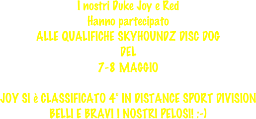 
I nostri Duke Joy e Red
Hanno partecipato
ALLE QUALIFICHE SKYHOUNDZ DISC DOG
DEL
7-8 MAGGIO

JOY SI è CLASSIFICATO 4° IN DISTANCE SPORT DIVISION
BELLI E BRAVI I NOSTRI PELOSI! :-)
