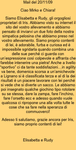 Mail del 20/11/09
Ciao Mirko e Chiara! 
Siamo Elisabetta e Rudy, gli orgogliosi proprietari di Iris. Abbiamo visto su internet il sito del vostro allevamento e abbiamo pensato di inviarvi un due foto della nostra simpatica pelosina che abbiamo preso nel vostro allevamento. Siamo proprio contenti di lei, è adorabile, furba e curiosa ed è impossibile sgridarla quando combina una delle sue perché ci guarda con un’espressione così colpevole e affranta che farebbe intenerire una pietra! Anche a livello “sportivo” ci da tante soddisfazioni…in agility va bene, domenica scorsa a un’amichevole a Lignano si è classificata terza e al di la dei risultati è un piacere lavorare con lei perché si vede che si diverte un sacco. Le abbiamo poi insegnato qualche giochino tipo rotolare su se stessa, dare la zampa, fare l’inchino, fare l’orsetto ecc e adesso quando vuole qualcosa ci ripropone una alla volta tutte le cose che sa fare nella speranza di commuoverci!
Adesso ti salutiamo, grazie ancora per Iris, siamo proprio contenti di lei!
 
Elisabetta e Rudy
